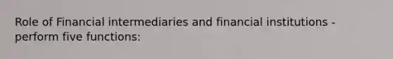 Role of Financial intermediaries and financial institutions - perform five functions: