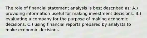 The role of financial statement analysis is best described as: A.) providing information useful for making investment decisions. B.) evaluating a company for the purpose of making economic decisions. C.) using financial reports prepared by analysts to make economic decisions.