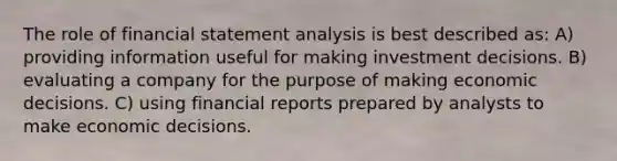 The role of financial statement analysis is best described as: A) providing information useful for making investment decisions. B) evaluating a company for the purpose of making economic decisions. C) using financial reports prepared by analysts to make economic decisions.