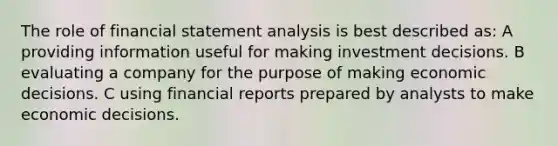 The role of financial statement analysis is best described as: A providing information useful for making investment decisions. B evaluating a company for the purpose of making economic decisions. C using financial reports prepared by analysts to make economic decisions.