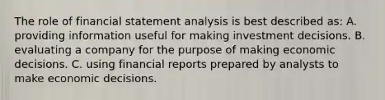 The role of financial statement analysis is best described as: A. providing information useful for making investment decisions. B. evaluating a company for the purpose of making economic decisions. C. using financial reports prepared by analysts to make economic decisions.