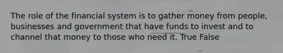 The role of the financial system is to gather money from people, businesses and government that have funds to invest and to channel that money to those who need it. True False