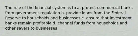 The role of the financial system is to a. protect commercial banks from government regulation b. provide loans from the Federal Reserve to households and businesses c. ensure that investment banks remain profitable d. channel funds from households and other savers to businesses