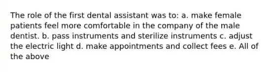 The role of the first dental assistant was to: a. make female patients feel more comfortable in the company of the male dentist. b. pass instruments and sterilize instruments c. adjust the electric light d. make appointments and collect fees e. All of the above