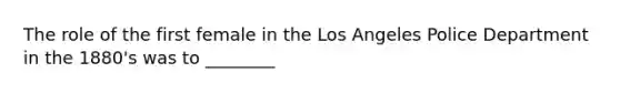 The role of the first female in the Los Angeles Police Department in the 1880's was to ________