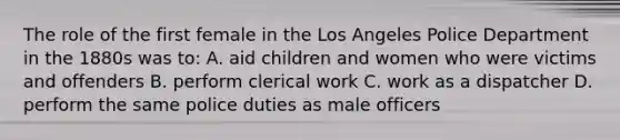 The role of the first female in the Los Angeles Police Department in the 1880s was to: A. aid children and women who were victims and offenders B. perform clerical work C. work as a dispatcher D. perform the same police duties as male officers