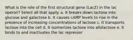 What is the role of the first structural gene (LacZ) in the lac operon? Select all that apply. a. It breaks down lactose into glucose and galactose b. It causes cAMP levels to rise in the presence of increasing concentrations of lactose c. It transports lactose into the cell d. It isomerizes lactose into allolactose e. It binds to and inactivates the lac repressor