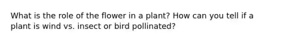 What is the role of the flower in a plant? How can you tell if a plant is wind vs. insect or bird pollinated?