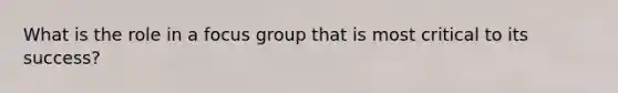 What is the role in a focus group that is most critical to its success?