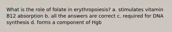 What is the role of folate in erythropoiesis? a. stimulates vitamin B12 absorption b. all the answers are correct c. required for DNA synthesis d. forms a component of Hgb