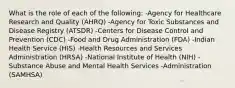 What is the role of each of the following: -Agency for Healthcare Research and Quality (AHRQ) -Agency for Toxic Substances and Disease Registry (ATSDR) -Centers for Disease Control and Prevention (CDC) -Food and Drug Administration (FDA) -Indian Health Service (HIS) -Health Resources and Services Administration (HRSA) -National Institute of Health (NIH) -Substance Abuse and Mental Health Services -Administration (SAMHSA)