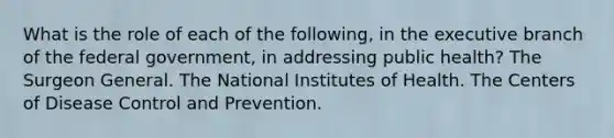 What is the role of each of the following, in the executive branch of the federal government, in addressing public health? The Surgeon General. The National Institutes of Health. The Centers of Disease Control and Prevention.