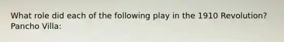 What role did each of the following play in the 1910 Revolution? Pancho Villa: