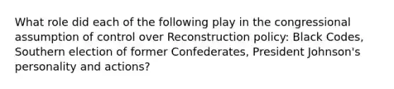 What role did each of the following play in the congressional assumption of control over Reconstruction policy: Black Codes, Southern election of former Confederates, President Johnson's personality and actions?