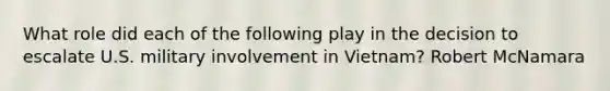 What role did each of the following play in the decision to escalate U.S. military involvement in Vietnam? Robert McNamara