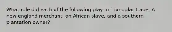 What role did each of the following play in triangular trade: A new england merchant, an African slave, and a southern plantation owner?