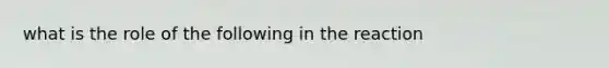 what is the role of the following in the reaction