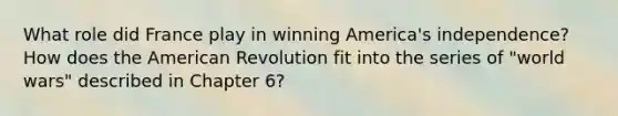 What role did France play in winning America's independence? How does the American Revolution fit into the series of "world wars" described in Chapter 6?