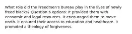 What role did the Freedmen's Bureau play in the lives of newly freed blacks? Question 6 options: It provided them with economic and legal resources. It encouraged them to move north. It ensured their access to education and healthcare. It promoted a theology of forgiveness.