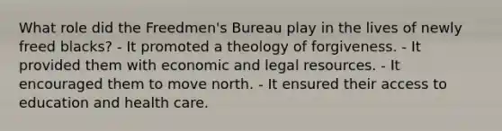 What role did the Freedmen's Bureau play in the lives of newly freed blacks? - It promoted a theology of forgiveness. - It provided them with economic and legal resources. - It encouraged them to move north. - It ensured their access to education and health care.