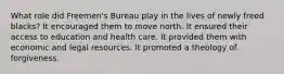 What role did Freemen's Bureau play in the lives of newly freed blacks? It encouraged them to move north. It ensured their access to education and health care. It provided them with economic and legal resources. It promoted a theology of forgiveness.