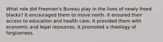 What role did Freemen's Bureau play in the lives of newly freed blacks? It encouraged them to move north. It ensured their access to education and health care. It provided them with economic and legal resources. It promoted a theology of forgiveness.