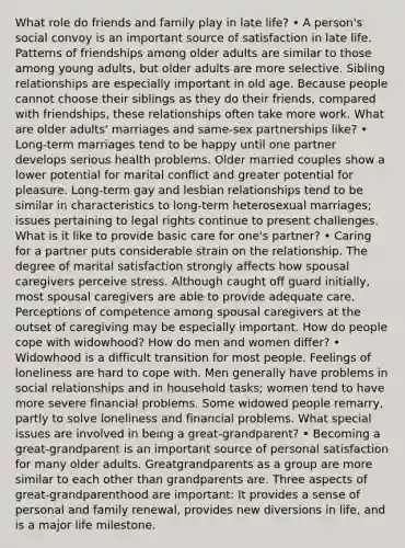 What role do friends and family play in late life? • A person's social convoy is an important source of satisfaction in late life. Patterns of friendships among older adults are similar to those among young adults, but older adults are more selective. Sibling relationships are especially important in old age. Because people cannot choose their siblings as they do their friends, compared with friendships, these relationships often take more work. What are older adults' marriages and same-sex partnerships like? • Long-term marriages tend to be happy until one partner develops serious health problems. Older married couples show a lower potential for marital conflict and greater potential for pleasure. Long-term gay and lesbian relationships tend to be similar in characteristics to long-term heterosexual marriages; issues pertaining to legal rights continue to present challenges. What is it like to provide basic care for one's partner? • Caring for a partner puts considerable strain on the relationship. The degree of marital satisfaction strongly affects how spousal caregivers perceive stress. Although caught off guard initially, most spousal caregivers are able to provide adequate care. Perceptions of competence among spousal caregivers at the outset of caregiving may be especially important. How do people cope with widowhood? How do men and women differ? • Widowhood is a difficult transition for most people. Feelings of loneliness are hard to cope with. Men generally have problems in social relationships and in household tasks; women tend to have more severe financial problems. Some widowed people remarry, partly to solve loneliness and financial problems. What special issues are involved in being a great-grandparent? • Becoming a great-grandparent is an important source of personal satisfaction for many older adults. Greatgrandparents as a group are more similar to each other than grandparents are. Three aspects of great-grandparenthood are important: It provides a sense of personal and family renewal, provides new diversions in life, and is a major life milestone.