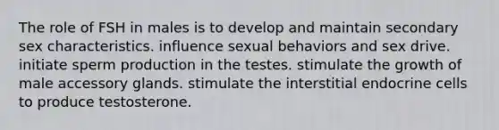 The role of FSH in males is to develop and maintain secondary sex characteristics. influence sexual behaviors and sex drive. initiate sperm production in the testes. stimulate the growth of male accessory glands. stimulate the interstitial endocrine cells to produce testosterone.