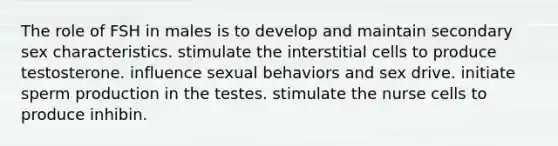 The role of FSH in males is to develop and maintain secondary sex characteristics. stimulate the interstitial cells to produce testosterone. influence sexual behaviors and sex drive. initiate sperm production in the testes. stimulate the nurse cells to produce inhibin.