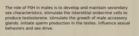 The role of FSH in males is to develop and maintain secondary sex characteristics. stimulate the interstitial endocrine cells to produce testosterone. stimulate the growth of male accessory glands. initiate sperm production in the testes. influence sexual behaviors and sex drive.