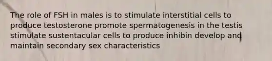 The role of FSH in males is to stimulate interstitial cells to produce testosterone promote spermatogenesis in the testis stimulate sustentacular cells to produce inhibin develop and maintain secondary sex characteristics