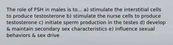 The role of FSH in males is to... a) stimulate the interstitial cells to produce testosterone b) stimulate the nurse cells to produce testosterone c) initiate sperm production in the testes d) develop & maintain secondary sex characteristics e) influence sexual behaviors & sex drive