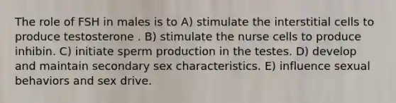 The role of FSH in males is to A) stimulate the interstitial cells to produce testosterone . B) stimulate the nurse cells to produce inhibin. C) initiate sperm production in the testes. D) develop and maintain secondary sex characteristics. E) influence sexual behaviors and sex drive.