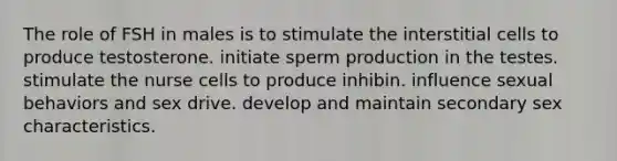 The role of FSH in males is to stimulate the interstitial cells to produce testosterone. initiate sperm production in the testes. stimulate the nurse cells to produce inhibin. influence sexual behaviors and sex drive. develop and maintain secondary sex characteristics.