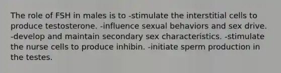 The role of FSH in males is to -stimulate the interstitial cells to produce testosterone. -influence sexual behaviors and sex drive. -develop and maintain secondary sex characteristics. -stimulate the nurse cells to produce inhibin. -initiate sperm production in the testes.