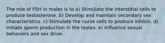 The role of FSH in males is to a) Stimulate the interstitial cells to produce testosterone. b) Develop and maintain secondary sex characteristics. c) Stimulate the nurse cells to produce inhibin. d) Initiate sperm production in the testes. e) Influence sexual behaviors and sex drive.