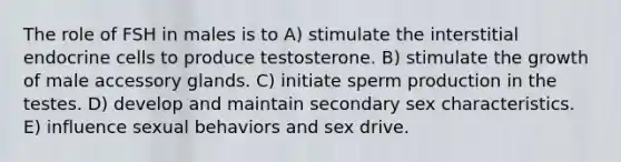 The role of FSH in males is to A) stimulate the interstitial endocrine cells to produce testosterone. B) stimulate the growth of male accessory glands. C) initiate sperm production in the testes. D) develop and maintain secondary sex characteristics. E) influence sexual behaviors and sex drive.