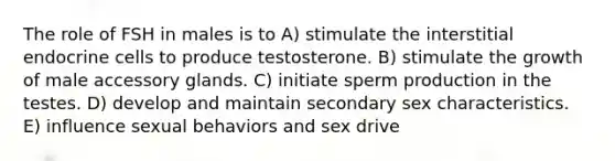 The role of FSH in males is to A) stimulate the interstitial endocrine cells to produce testosterone. B) stimulate the growth of male accessory glands. C) initiate sperm production in the testes. D) develop and maintain secondary sex characteristics. E) influence sexual behaviors and sex drive