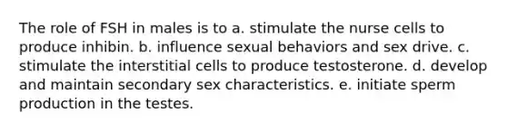 The role of FSH in males is to a. stimulate the nurse cells to produce inhibin. b. influence sexual behaviors and sex drive. c. stimulate the interstitial cells to produce testosterone. d. develop and maintain secondary sex characteristics. e. initiate sperm production in the testes.