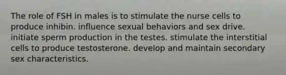 The role of FSH in males is to stimulate the nurse cells to produce inhibin. influence sexual behaviors and sex drive. initiate sperm production in the testes. stimulate the interstitial cells to produce testosterone. develop and maintain secondary sex characteristics.