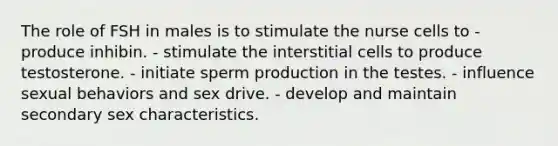 The role of FSH in males is to stimulate the nurse cells to - produce inhibin. - stimulate the interstitial cells to produce testosterone. - initiate sperm production in the testes. - influence sexual behaviors and sex drive. - develop and maintain secondary sex characteristics.