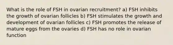 What is the role of FSH in ovarian recruitment? a) FSH inhibits the growth of ovarian follicles b) FSH stimulates the growth and development of ovarian follicles c) FSH promotes the release of mature eggs from the ovaries d) FSH has no role in ovarian function