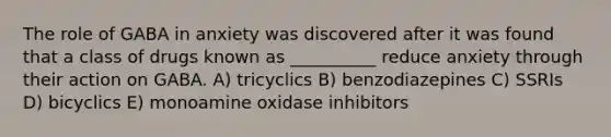 The role of GABA in anxiety was discovered after it was found that a class of drugs known as __________ reduce anxiety through their action on GABA. A) tricyclics B) benzodiazepines C) SSRIs D) bicyclics E) monoamine oxidase inhibitors