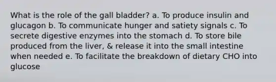 What is the role of the gall bladder? a. To produce insulin and glucagon b. To communicate hunger and satiety signals c. To secrete digestive enzymes into the stomach d. To store bile produced from the liver, & release it into the small intestine when needed e. To facilitate the breakdown of dietary CHO into glucose