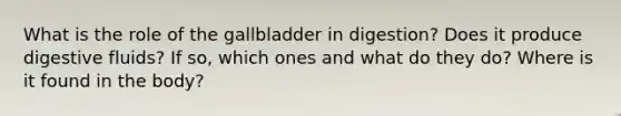 What is the role of the gallbladder in digestion? Does it produce digestive fluids? If so, which ones and what do they do? Where is it found in the body?