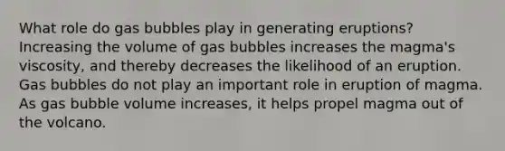 What role do gas bubbles play in generating eruptions? Increasing the volume of gas bubbles increases the magma's viscosity, and thereby decreases the likelihood of an eruption. Gas bubbles do not play an important role in eruption of magma. As gas bubble volume increases, it helps propel magma out of the volcano.