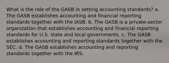 What is the role of the GASB in setting accounting standards? a. The GASB establishes accounting and financial reporting standards together with the IASB. b. The GASB is a private-sector organization that establishes accounting and financial reporting standards for U.S. state and local governments. c. The GASB establishes accounting and reporting standards together with the SEC. d. The GASB establishes accounting and reporting standards together with the IRS.