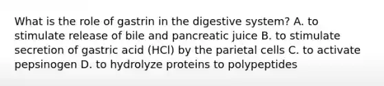 What is the role of gastrin in the digestive system? A. to stimulate release of bile and pancreatic juice B. to stimulate secretion of gastric acid (HCl) by the parietal cells C. to activate pepsinogen D. to hydrolyze proteins to polypeptides