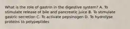 What is the role of gastrin in the digestive system? A. To stimulate release of bile and pancreatic juice B. To stimulate gastric secretion C. To activate pepsinogen D. To hydrolyse proteins to polypeptides