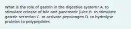 What is the role of gastrin in the digestive system? A. to stimulate release of bile and pancreatic juice B. to stimulate gastric secretion C. to activate pepsinogen D. to hydrolyse proteins to polypeptides